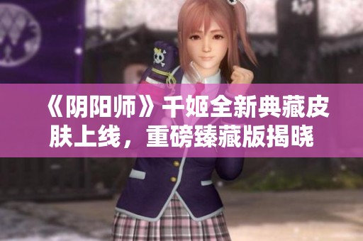 《阴阳师》千姬全新典藏皮肤上线，重磅臻藏版揭晓