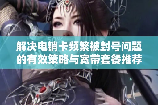 解决电销卡频繁被封号问题的有效策略与宽带套餐推荐