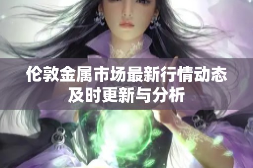 伦敦金属市场最新行情动态及时更新与分析