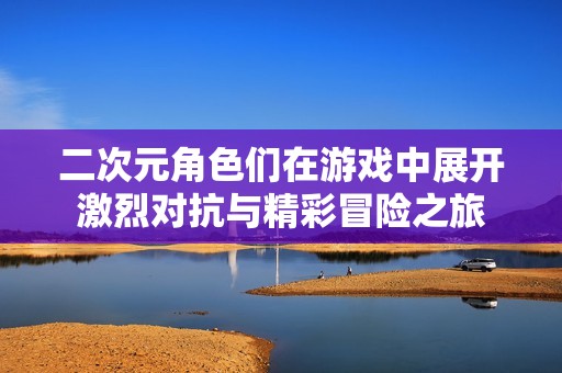 二次元角色们在游戏中展开激烈对抗与精彩冒险之旅