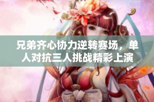 兄弟齐心协力逆转赛场，单人对抗三人挑战精彩上演