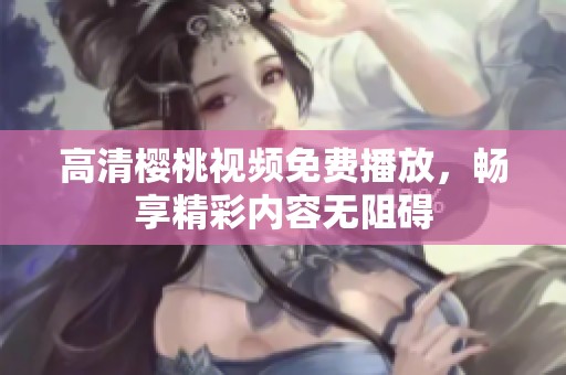 高清樱桃视频免费播放，畅享精彩内容无阻碍
