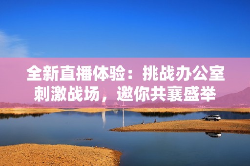 全新直播体验：挑战办公室刺激战场，邀你共襄盛举