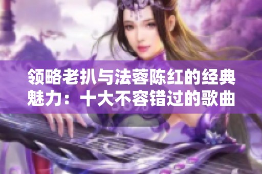 领略老扒与法蓉陈红的经典魅力：十大不容错过的歌曲推荐