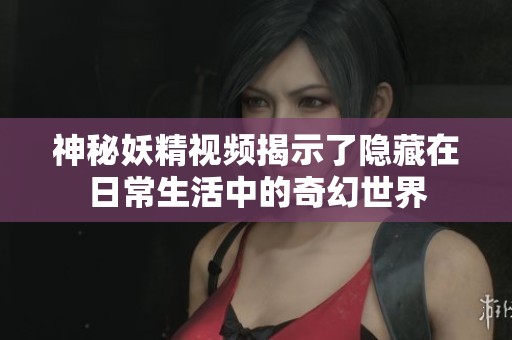 神秘妖精视频揭示了隐藏在日常生活中的奇幻世界
