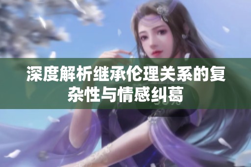 深度解析继承伦理关系的复杂性与情感纠葛