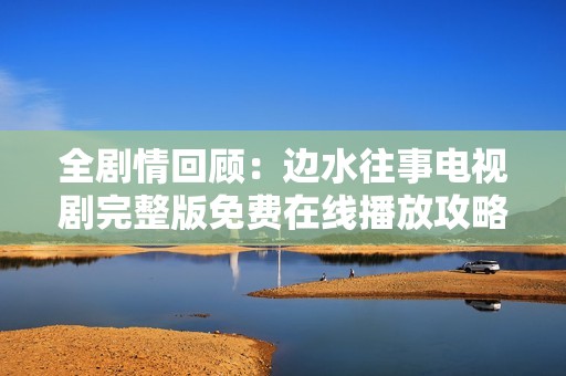全剧情回顾：边水往事电视剧完整版免费在线播放攻略