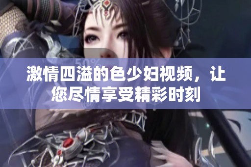 激情四溢的色少妇视频，让您尽情享受精彩时刻
