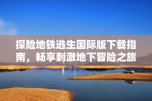 探险地铁逃生国际版下载指南，畅享刺激地下冒险之旅