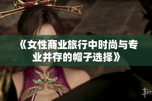 《女性商业旅行中时尚与专业并存的帽子选择》