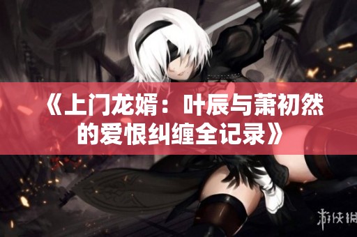 《上门龙婿：叶辰与萧初然的爱恨纠缠全记录》