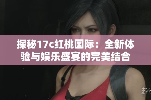 探秘17c红桃国际：全新体验与娱乐盛宴的完美结合