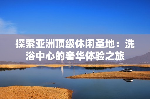 探索亚洲顶级休闲圣地：洗浴中心的奢华体验之旅