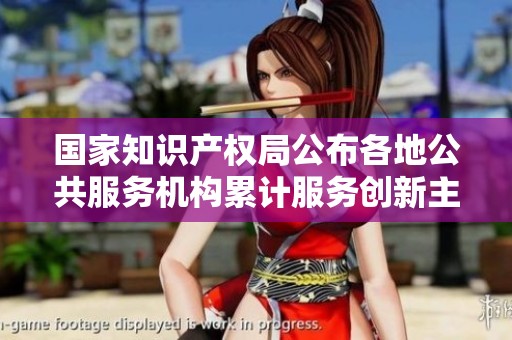 国家知识产权局公布各地公共服务机构累计服务创新主体超270万次的消息