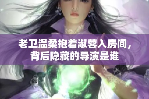 老卫温柔抱着淑蓉入房间，背后隐藏的导演是谁