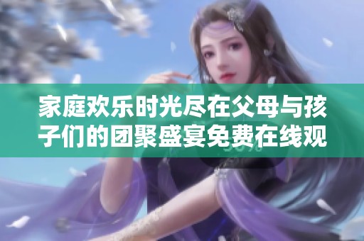 家庭欢乐时光尽在父母与孩子们的团聚盛宴免费在线观看