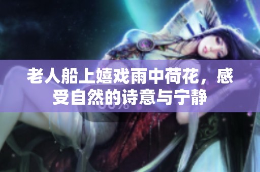 老人船上嬉戏雨中荷花，感受自然的诗意与宁静