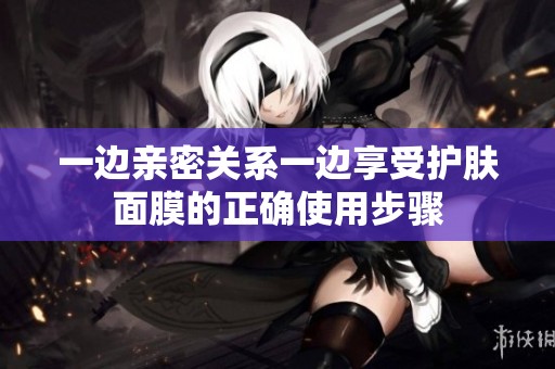 一边亲密关系一边享受护肤面膜的正确使用步骤