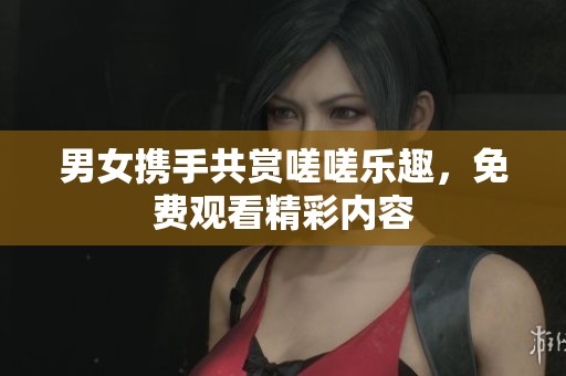 男女携手共赏嗟嗟乐趣，免费观看精彩内容