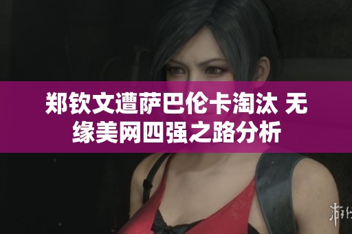 郑钦文遭萨巴伦卡淘汰 无缘美网四强之路分析