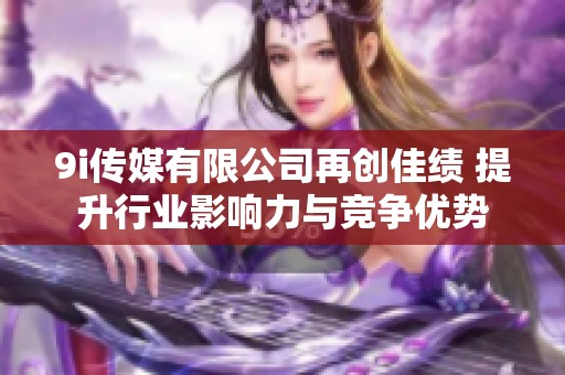 9i传媒有限公司再创佳绩 提升行业影响力与竞争优势