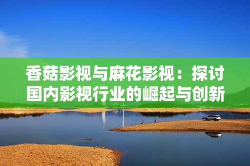 香菇影视与麻花影视：探讨国内影视行业的崛起与创新之路