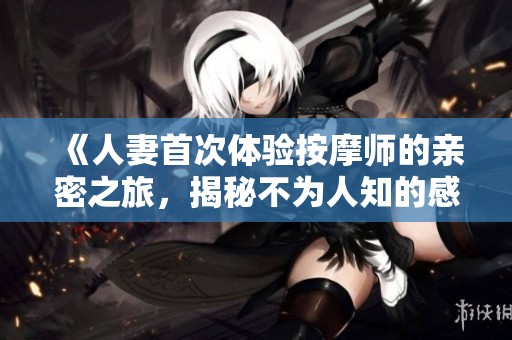 《人妻首次体验按摩师的亲密之旅，揭秘不为人知的感受》
