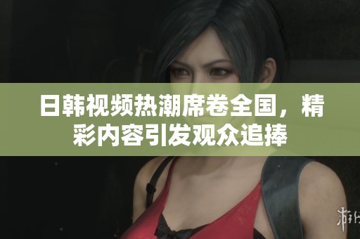 日韩视频热潮席卷全国，精彩内容引发观众追捧