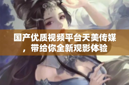 国产优质视频平台天美传媒，带给你全新观影体验