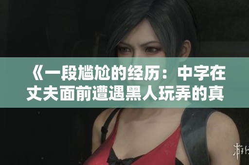《一段尴尬的经历：中字在丈夫面前遭遇黑人玩弄的真实故事》