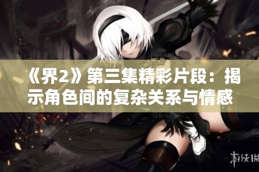 《界2》第三集精彩片段：揭示角色间的复杂关系与情感冲突