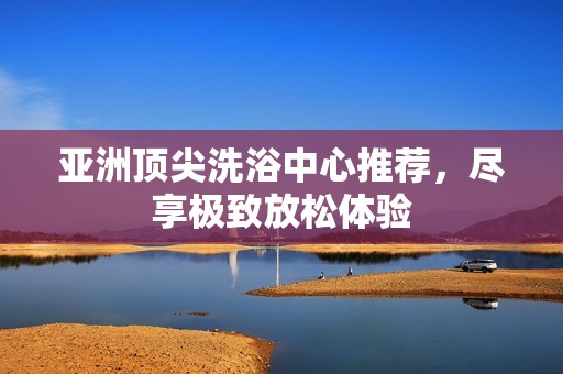 亚洲顶尖洗浴中心推荐，尽享极致放松体验