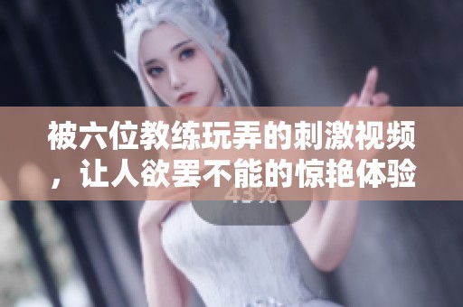 被六位教练玩弄的刺激视频，让人欲罢不能的惊艳体验