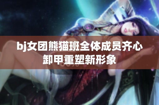 bj女团熊猫班全体成员齐心卸甲重塑新形象