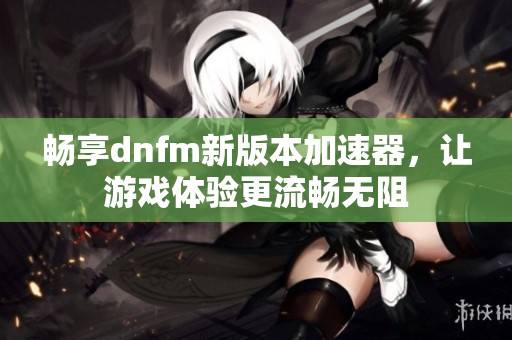 畅享dnfm新版本加速器，让游戏体验更流畅无阻