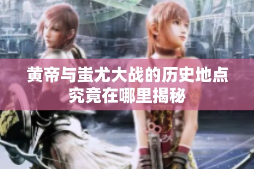 黄帝与蚩尤大战的历史地点究竟在哪里揭秘