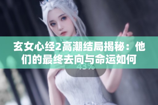 玄女心经2高潮结局揭秘：他们的最终去向与命运如何