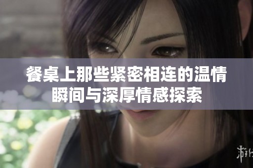 餐桌上那些紧密相连的温情瞬间与深厚情感探索