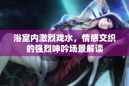浴室内激烈戏水，情感交织的强烈呻吟场景解读