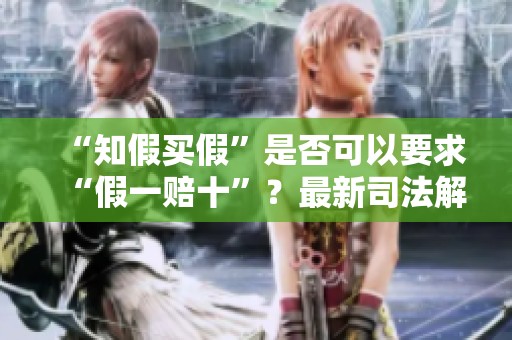 “知假买假”是否可以要求“假一赔十”？最新司法解释揭晓真相
