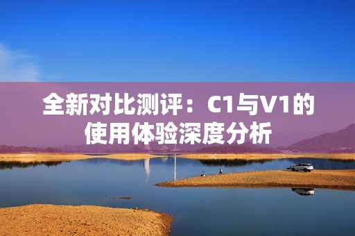 全新对比测评：C1与V1的使用体验深度分析