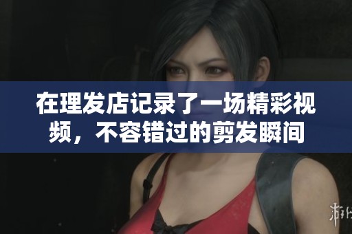 在理发店记录了一场精彩视频，不容错过的剪发瞬间