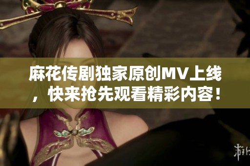 麻花传剧独家原创MV上线，快来抢先观看精彩内容！