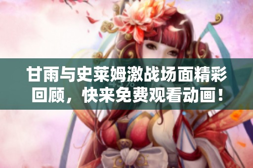 甘雨与史莱姆激战场面精彩回顾，快来免费观看动画！