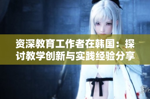 资深教育工作者在韩国：探讨教学创新与实践经验分享