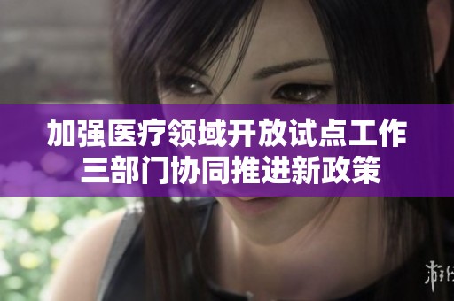 加强医疗领域开放试点工作 三部门协同推进新政策