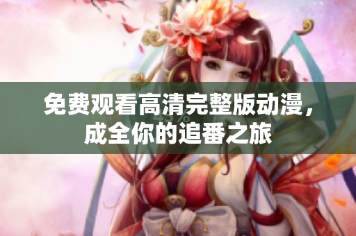 免费观看高清完整版动漫，成全你的追番之旅
