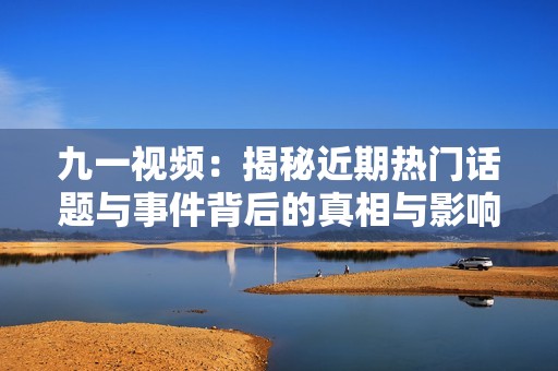 九一视频：揭秘近期热门话题与事件背后的真相与影响