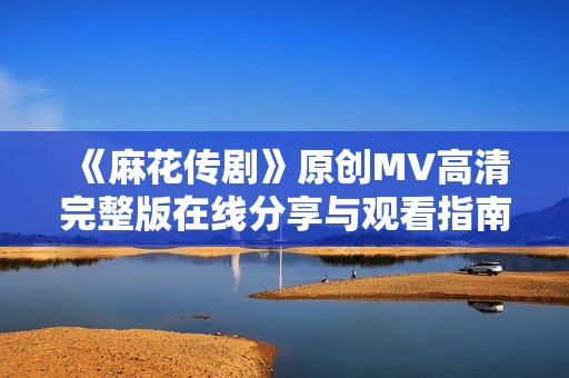 《麻花传剧》原创MV高清完整版在线分享与观看指南