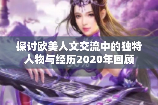 探讨欧美人文交流中的独特人物与经历2020年回顾
